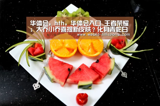 华体会,hth,华体会入口_王者荣耀:大乔小乔喜提新皮肤?化身青蛇白蛇,今生再续前缘!(图2) 华体会,hth,华体会入口