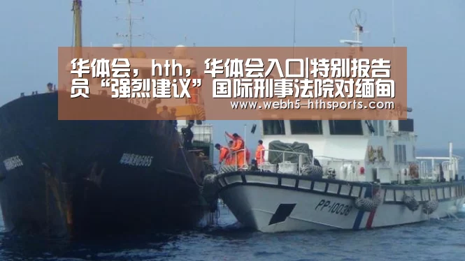 华体会,hth,华体会入口|特别报告员“强烈建议”国际刑事法院对缅甸持续了“数十年的罪行”进行调查(图4) 华体会,hth,华体会入口